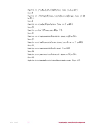 Disponível em: <www.top30.com.br/corpohumano> Acesso em: 20 jun 2010.
Figura 8
Disponível em: <http://tejidodbiologias.freeconfigbox.com/tejido1.jpg> Acesso em: 20
jun 2010.
Figura 9
Disponível em: <www.top30/corpohumano> Acesso em: 20 jun 2010.
Figura 10
Disponível em: <IIda, 2005> Acesso em: 20 jun 2010.
Figura 11
Disponível em: <www.soscorpo.com.br/anatomia> Acesso em: 20 jun 2010.
Figura 12
Disponível em: <www.bloganatomiahumana.blogspot.com> Acesso em: 20 jun 2010.
Figura 13
Disponível em: <www.soscorpo.com.br> Acesso em: 20 jun 2010.
Figura 14
Disponível em: <www.soscorpo.com.br/anatomia> Acesso em: 20 jun 2010.
Figura 15
Disponível em: <www.cabuloso.com/anatomiahumana> Acesso em: 20 jun 2010.

e-Tec Brasil

22

Curso Técnico Nível Médio Subsequente

 