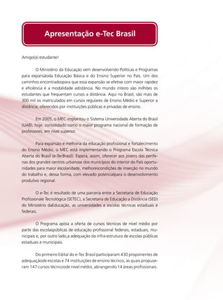 Apresentação e-Tec Brasil
Amigo(a) estudante!
	
O Ministério da Educação vem desenvolvendo Políticas e Programas
para expansãoda Educação Básica e do Ensino Superior no País. Um dos
caminhos encontradospara que essa expansão se efetive com maior rapidez
e eficiência é a modalidade adistância. No mundo inteiro são milhões os
estudantes que frequentam cursos a distância. Aqui no Brasil, são mais de
300 mil os matriculados em cursos regulares de Ensino Médio e Superior a
distância, oferecidos por instituições públicas e privadas de ensino.
	
Em 2005, o MEC implantou o Sistema Universidade Aberta do Brasil
(UAB), hoje, consolidado como o maior programa nacional de formação de
professores, em nível superior.
	
Para expansão e melhoria da educação profissional e fortalecimento
do Ensino Médio, o MEC está implementando o Programa Escola Técnica
Aberta do Brasil (e-TecBrasil). Espera, assim, oferecer aos jovens das periferias dos grandes centros urbanose dos municípios do interior do País oportunidades para maior escolaridade, melhorescondições de inserção no mundo
do trabalho e, dessa forma, com elevado potencialpara o desenvolvimento
produtivo regional.
	
O e-Tec é resultado de uma parceria entre a Secretaria de Educação
Profissionale Tecnológica (SETEC), a Secretaria de Educação a Distância (SED)
do Ministério daEducação, as universidades e escolas técnicas estaduais e
federais.
	
O Programa apóia a oferta de cursos técnicos de nível médio por
parte das escolaspúblicas de educação profissional federais, estaduais, municipais e, por outro lado,a adequação da infra-estrutura de escolas públicas
estaduais e municipais.
	
Do primeiro Edital do e-Tec Brasil participaram 430 proponentes de
adequaçãode escolas e 74 instituições de ensino técnico, as quais propuseram 147 cursos técnicosde nível médio, abrangendo 14 áreas profissionais.

 