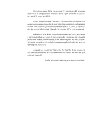 O resultado desse Edital contemplou193 escolas em 20 unidades
federativas. A perspectiva do Programa é que sejam ofertadas10.000 vagas, em 250 polos, até 2010.
	
Assim, a modalidade de Educação a Distância oferece nova interface
para amais expressiva expansão da rede federal de educação tecnológica dos
últimos anos: aconstrução dos novos centros federais (CEFETs), a organização dos Institutos Federaisde Educação Tecnológica (IFETs) e de seus campi.
	
O Programa e-Tec Brasil vai sendo desenhado na construção coletiva
e participaçãoativa nas ações de democratização e expansão da educação
profissional no País,valendo-se dos pilares da educação a distância, sustentados pela formação continuadade professores e pela utilização dos recursos
tecnológicos disponíveis.
	
A equipe que coordena o Programa e-Tec Brasil lhe deseja sucesso na
sua formaçãoprofissional e na sua caminhada no curso a distância em que
está matriculado(a).
Brasília, Ministério da Educação – setembro de 2008.

 