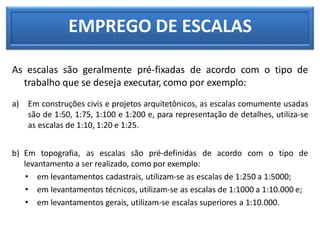 EMPREGO DE ESCALAS
As escalas são geralmente pré-fixadas de acordo com o tipo de
trabalho que se deseja executar, como por exemplo:
a) Em construções civis e projetos arquitetônicos, as escalas comumente usadas
são de 1:50, 1:75, 1:100 e 1:200 e, para representação de detalhes, utiliza-se
as escalas de 1:10, 1:20 e 1:25.
b) Em topografia, as escalas são pré-definidas de acordo com o tipo de
levantamento a ser realizado, como por exemplo:
• em levantamentos cadastrais, utilizam-se as escalas de 1:250 a 1:5000;
• em levantamentos técnicos, utilizam-se as escalas de 1:1000 a 1:10.000 e;
• em levantamentos gerais, utilizam-se escalas superiores a 1:10.000.
 