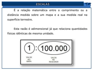 ESCALAS 
É a relação matemática entre o comprimento ou a
distância medida sobre um mapa e a sua medida real na
superfície terrestre.
Esta razão é adimensional já que relaciona quantidades
físicas idênticas de mesma unidade.
 