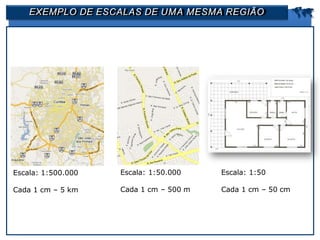 EXEMPLO DE ESCALAS DE UMA MESMA REGIÃO 
Escala: 1:500.000
Cada 1 cm – 5 km
Escala: 1:50.000
Cada 1 cm – 500 m
Escala: 1:50
Cada 1 cm – 50 cm
 