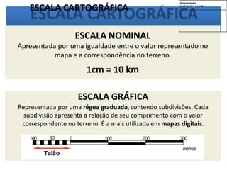 ESCALA CARTOGRÁFICA
ESCALA GRÁFICA
Representada por uma régua graduada, contendo subdivisões. Cada
subdivisão apresenta a relação de seu comprimento com o valor
correspondente no terreno. É a mais utilizada em mapas digitais.
ESCALA NOMINAL
Apresentada por uma igualdade entre o valor representado no
mapa e a correspondência no terreno.
1cm = 10 km
Apresentador
2017-03-07 11:19:29
--------------------------------------------
 