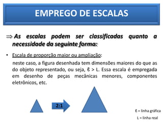 EMPREGO DE ESCALAS
 As escalas podem ser classificadas quanto a
necessidade da seguinte forma:
• Escala de proporção maior ou ampliação:
neste caso, a figura desenhada tem dimensões maiores do que as
do objeto representado, ou seja, ℓ > L. Essa escala é empregada
em desenho de peças mecânicas menores, componentes
eletrônicos, etc.
2:1
ℓ = linha gráfica
L = linha real
 
