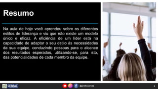 Resumo
Na aula de hoje você aprendeu sobre os diferentes
estilos de liderança e viu que não existe um modelo
único e eficaz. A eficiência de um líder está na
capacidade de adaptar o seu estilo às necessidades
da sua equipe, conduzindo pessoas para o alcance
dos resultados esperados, utilizando-se, para isto,
das potencialidades de cada membro da equipe.
@professorcbs 8
 