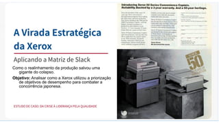 Como o realinhamento da produção salvou uma
gigante do colapso.
Objetivo: Analisar como a Xerox utilizou a priorização
de objetivos de desempenho para combater a
concorrência japonesa.
 