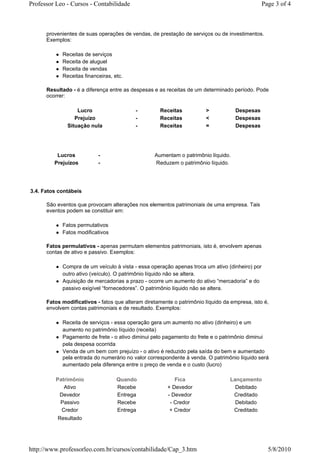 Professor Leo - Cursos - Contabilidade                                                          Page 3 of 4



      provenientes de suas operações de vendas, de prestação de serviços ou de investimentos.
      Exemplos:

            Receitas de serviços
            Receita de aluguel
            Receita de vendas
            Receitas financeiras, etc.

      Resultado - é a diferença entre as despesas e as receitas de um determinado período. Pode
      ocorrer:

                  Lucro                   -          Receitas           >           Despesas
                 Prejuízo                 -          Receitas           <           Despesas
              Situação nula               -          Receitas           =           Despesas




          Lucros           -                      Aumentam o patrimônio líquido.
         Prejuízos         -                      Reduzem o patrimônio líquido.




3.4. Fatos contábeis

      São eventos que provocam alterações nos elementos patrimoniais de uma empresa. Tais
      eventos podem se constituir em:

            Fatos permutativos
            Fatos modificativos

      Fatos permulativos - apenas permutam elementos patrimoniais, isto é, envolvem apenas
      contas de ativo e passivo. Exemplos:

            Compra de um veículo à vista - essa operação apenas troca um ativo (dinheiro) por
            outro ativo (veículo). O patrimônio líquido não se altera.
            Aquisição de mercadorias a prazo - ocorre um aumento do ativo “mercadoria” e do
            passivo exigível “fornecedores”. O patrimônio líquido não se altera.

      Fatos modificativos - fatos que alteram diretamente o patrimônio líquido da empresa, isto é,
      envolvem contas patrimoniais e de resultado. Exemplos:

            Receita de serviços - essa operação gera um aumento no ativo (dinheiro) e um
            aumento no patrimônio líquido (receita)
            Pagamento de frete - o ativo diminui pelo pagamento do frete e o patrimônio diminui
            pela despesa ocorrida
            Venda de um bem com prejuízo - o ativo é reduzido pela saída do bem e aumentado
            pela entrada do numerário no valor correspondente à venda. O patrimônio líquido será
            aumentado pela diferença entre o preço de venda e o custo (lucro)

          Patrimônio               Quando                  Fica                   Lançamento
             Ativo                 Recebe               + Devedor                   Debitado
           Devedor                 Entrega              - Devedor                  Creditado
           Passivo                 Recebe                - Credor                   Debitado
            Credor                 Entrega               + Credor                  Creditado
          Resultado




http://www.professorleo.com.br/cursos/contabilidade/Cap_3.htm                                     5/8/2010
 