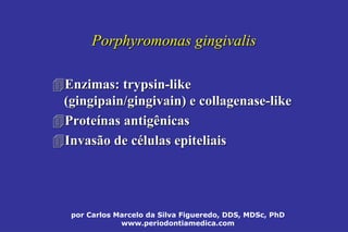 por Carlos Marcelo da Silva Figueredo, DDS, MDSc, PhD
www.periodontiamedica.com
Porphyromonas gingivalisPorphyromonas gingivalis
Enzimas:Enzimas: trypsintrypsin--likelike
((gingipaingingipain//gingivaingingivain) e) e collagenasecollagenase--likelike
ProteProteíínas antigênicasnas antigênicas
Invasão de cInvasão de céélulas epiteliaislulas epiteliais
 