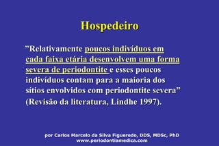por Carlos Marcelo da Silva Figueredo, DDS, MDSc, PhD
www.periodontiamedica.com
HospedeiroHospedeiro
””RelativamenteRelativamente poucos indivpoucos indivííduos emduos em
cada faixa etcada faixa etáária desenvolvem uma formaria desenvolvem uma forma
severa de periodontitesevera de periodontite e esses poucose esses poucos
indivindivííduos contam para a maioria dosduos contam para a maioria dos
ssíítios envolvidos com periodontite severatios envolvidos com periodontite severa””
(Revisão da literatura,(Revisão da literatura, LindheLindhe 1997).1997).
 