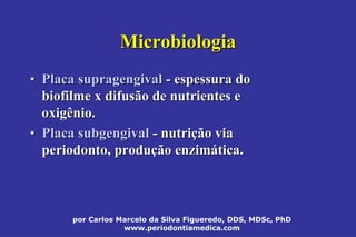 por Carlos Marcelo da Silva Figueredo, DDS, MDSc, PhD
www.periodontiamedica.com
MicrobiologiaMicrobiologia
•• PlacaPlaca supragengivalsupragengival -- espessura doespessura do
biofilme x difusão de nutrientes ebiofilme x difusão de nutrientes e
oxigênio.oxigênio.
•• PlacaPlaca subgengivalsubgengival -- nutrinutriçção viaão via
periodonto, produperiodonto, produçção enzimão enzimáática.tica.
 