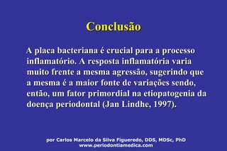 por Carlos Marcelo da Silva Figueredo, DDS, MDSc, PhD
www.periodontiamedica.com
ConclusãoConclusão
A placa bacterianaA placa bacteriana éé crucial para a processocrucial para a processo
inflamatinflamatóório. A resposta inflamatrio. A resposta inflamatóória variaria varia
muito frente a mesma agressão, sugerindo quemuito frente a mesma agressão, sugerindo que
a mesmaa mesma éé a maior fonte de variaa maior fonte de variaçções sendo,ões sendo,
então, um fator primordial na etiopatogenia daentão, um fator primordial na etiopatogenia da
doendoençça periodontal (Jana periodontal (Jan LindheLindhe, 1997)., 1997).
 