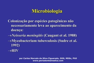 por Carlos Marcelo da Silva Figueredo, DDS, MDSc, PhD
www.periodontiamedica.com
MicrobiologiaMicrobiologia
ColonizaColonizaçção por espão por espéécies patogênicas nãocies patogênicas não
necessariamente leva ao aparecimento danecessariamente leva ao aparecimento da
doendoençça:a:
Neisseria meningitisNeisseria meningitis ((CaugantCaugant et al. 1988)et al. 1988)
Mycobacterium tuberculosisMycobacterium tuberculosis ((SudreSudre et al.et al.
1992)1992)
HIVHIV
 