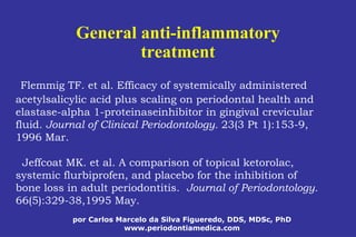 por Carlos Marcelo da Silva Figueredo, DDS, MDSc, PhD
www.periodontiamedica.com
General anti-inflammatory
treatment
Flemmig TF. et al. Efficacy of systemically administered
acetylsalicylic acid plus scaling on periodontal health and
elastase-alpha 1-proteinaseinhibitor in gingival crevicular
fluid. Journal of Clinical Periodontology. 23(3 Pt 1):153-9,
1996 Mar.
Jeffcoat MK. et al. A comparison of topical ketorolac,
systemic flurbiprofen, and placebo for the inhibition of
bone loss in adult periodontitis. Journal of Periodontology.
66(5):329-38,1995 May.
 