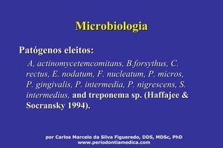 por Carlos Marcelo da Silva Figueredo, DDS, MDSc, PhD
www.periodontiamedica.com
MicrobiologiaMicrobiologia
PatPatóógenosgenos eleitos:eleitos:
A,A, actinomycetemcomitansactinomycetemcomitans, B., B.forsythusforsythus, C., C.
rectusrectus, E., E. nodatumnodatum, F., F. nucleatumnucleatum, P. micros,, P. micros,
P.P. gingivalisgingivalis, P., P. intermediaintermedia, P., P. nigrescensnigrescens, S., S.
intermediusintermedius,, andand treponema sp. (treponema sp. (HaffajeeHaffajee &&
SocranskySocransky 1994).1994).
 