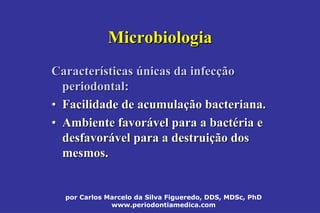 por Carlos Marcelo da Silva Figueredo, DDS, MDSc, PhD
www.periodontiamedica.com
MicrobiologiaMicrobiologia
CaracterCaracteríísticassticas úúnicas da infecnicas da infecççãoão
periodontal:periodontal:
•• Facilidade de acumulaFacilidade de acumulaçção bacteriana.ão bacteriana.
•• Ambiente favorAmbiente favoráável para a bactvel para a bactééria eria e
desfavordesfavoráável para a destruivel para a destruiçção dosão dos
mesmos.mesmos.
 