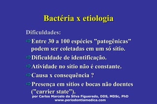 por Carlos Marcelo da Silva Figueredo, DDS, MDSc, PhD
www.periodontiamedica.com
BactBactééria x etiologiaria x etiologia
Dificuldades:Dificuldades:
Entre 30 a 100 espEntre 30 a 100 espééciescies ””patogênicaspatogênicas””
podem ser coletadas em um spodem ser coletadas em um sóó ssíítio.tio.
Dificuldade de identificaDificuldade de identificaçção.ão.
Atividade no sAtividade no síítio nãotio não éé constante.constante.
Causa xCausa x consequênciaconsequência ??
PresenPresençça em sa em síítios e bocas não doentestios e bocas não doentes
((””carrier statecarrier state””).).
 