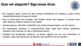 @professorcbs
@professorcbs
• Em qualquer porta, quem sai tem sempre preferência em relação a quem entra,
independentemente do sexo ou idade;
• Não se deve parar em escadas, nem mesmo sentar nos degraus. O homem deve
subir atrás da mulher e descer à sua frente;
• Jamais segure o elevador, impedindo que outras pessoas façam uso do mesmo;
• Em transportes coletivos, é imprescindível ceder lugar para idosos, gestantes,
mulheres com crianças no colo e deficientes físicos;
• Também em transportes coletivos, se houver alguém em pé com embrulhos ou
sacolas, nada mais gentil que se oferecer para ajudá-lo com os pacotes.
Quer ser elegante? Siga essas dicas
10
 