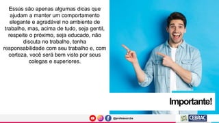 @professorcbs
@professorcbs
Importante!
Essas são apenas algumas dicas que
ajudam a manter um comportamento
elegante e agradável no ambiente de
trabalho, mas, acima de tudo, seja gentil,
respeite o próximo, seja educado, não
discuta no trabalho, tenha
responsabilidade com seu trabalho e, com
certeza, você será bem visto por seus
colegas e superiores.
 