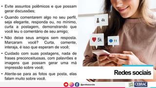 @professorcbs
@professorcbs
Redessociais
• Evite assuntos polêmicos e que possam
gerar discussões;
• Quando comentarem algo no seu perfil,
seja elegante, responda ou, no mínimo,
curta a postagem, demonstrando que
você leu o comentário de seu amigo;
• Não deixe seus amigos sem resposta.
Marcaram você? Curta, comente,
interaja, é isso que esperam de você;
• Cuidado com suas postagens, nada de
frases preconceituosas, com palavrões e
imagens que possam gerar uma má
impressão sobre você;
• Atente-se para as fotos que posta, elas
falam muito sobre você.
 
