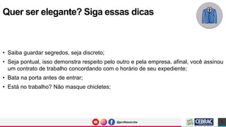 @professorcbs
@professorcbs
• Saiba guardar segredos, seja discreto;
• Seja pontual, isso demonstra respeito pelo outro e pela empresa, afinal, você assinou
um contrato de trabalho concordando com o horário de seu expediente;
• Bata na porta antes de entrar;
• Está no trabalho? Não masque chicletes;
Quer ser elegante? Siga essas dicas
7
 