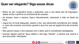 @professorcbs
@professorcbs
• Retire do seu vocabulário gírias e palavrões, pois o uso deste tipo de linguagem,
depõe contra o perfil de um profissional de sucesso;
• Ao bocejar, tossir e espirrar, faça-o discretamente, colocando a mão na frente da
boca;
• Jogue lixo no local adequado, separe o lixo, isso demonstra consciência eco cidadã,
e, caso não encontre uma lixeira, guarde o que tiver que ser jogado fora até encontrar
uma;
• Não aponte coisas e nem pessoas com o dedo, pois é considerado deselegante;
• Quando alguém espirrar, fique calado e não diga “Saúde!”, a pessoa que espirra é
que deve pedir “desculpas”;
Quer ser elegante? Siga essas dicas
8
 