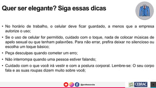 @professorcbs
@professorcbs
• No horário de trabalho, o celular deve ficar guardado, a menos que a empresa
autorize o uso;
• Se o uso de celular for permitido, cuidado com o toque, nada de colocar músicas de
apelo sexual ou que tenham palavrões. Para não errar, prefira deixar no silencioso ou
escolha um toque básico;
• Peça desculpas quando cometer um erro;
• Não interrompa quando uma pessoa estiver falando;
• Cuidado com o que você irá vestir e com a postura corporal. Lembre-se: O seu corpo
fala e as suas roupas dizem muito sobre você;
Quer ser elegante? Siga essas dicas
9
 