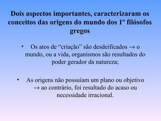 Dois aspectos importantes, caracterizaram os
conceitos das origens do mundo dos 1º filósofos
                    gregos

      •    Os atos de “criação” são desdeificados → o
          mundo, ou a vida, organismos são resultados do
                   poder gerador da natureza;

  •       As origens não possuíam um plano ou objetivo
            → ao contrário, foi resultado do acaso ou
                      necessidade irracional.
 