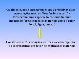 Atualmente, pode parecer ingênuas e primitivas estas
      especulações mas, os filósofos foram os 1º a
     fornecerem uma explicação racional (mesmo
  invocando forças e agentes materiais como o calor
                 do sol, água, terra...)




Constituem a 1º revolução científica → uma rejeição
 do sobrenatural, em favor de explicações materiais
 