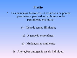 Platão
•   Ensinamentos filosóficos → existência de pontos
        promissores para o desenvolvimento do
               pensamento evolutivo:

           c) Idéia de tempo ilimitado;

             e) A geração espontânea;

            g) Mudanças no ambiente;

     i) Alterações ontogenéticas do indivíduo.
 