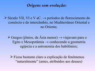 Origens sem evolução:

 Século VII, VI e V aC. → períodos de florescimento do
  comércio e do intercâmbio, no Mediterrâneo Oriental e
                       no Oriente;

   Gregos (jônios, da Ásia menor) → viajavam para o
    Egito e Mesopotâmia → conhecendo a geometria
         egípicia e a astronomia dos babilônios;

    Ficou bastante claro a explicação de fenômenos
      “naturalmente” (antes, atribuídos aos deuses)
 