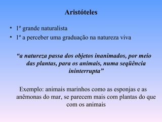 Aristóteles

• 1º grande naturalista
• 1º a perceber uma graduação na natureza viva

  “a natureza passa dos objetos inanimados, por meio
      das plantas, para os animais, numa seqüência
                      ininterrupta”

   Exemplo: animais marinhos como as esponjas e as
  anêmonas do mar, se parecem mais com plantas do que
                    com os animais
 