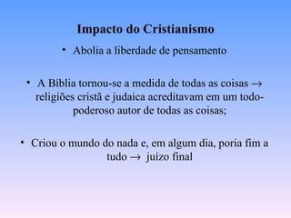 Impacto do Cristianismo
        • Abolia a liberdade de pensamento

 • A Bíblia tornou-se a medida de todas as coisas →
   religiões cristã e judaica acreditavam em um todo-
            poderoso autor de todas as coisas;

• Criou o mundo do nada e, em algum dia, poria fim a
                 tudo → juízo final
 