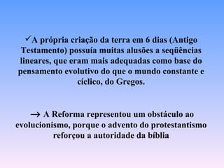 A própria criação da terra em 6 dias (Antigo
 Testamento) possuía muitas alusões a seqüências
lineares, que eram mais adequadas como base do
pensamento evolutivo do que o mundo constante e
                cíclico, do Gregos.


   → A Reforma representou um obstáculo ao
evolucionismo, porque o advento do protestantismo
          reforçou a autoridade da bíblia
 
