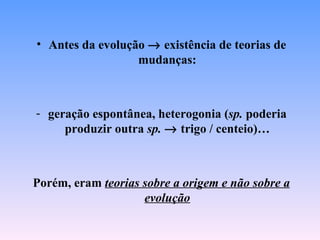 • Antes da evolução → existência de teorias de
                  mudanças:



- geração espontânea, heterogonia (sp. poderia
     produzir outra sp. → trigo / centeio)…



Porém, eram teorias sobre a origem e não sobre a
                    evolução
 