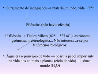 • Surgimento de indagações → matéria, mundo, vida.../???



              Filósofos (não havia ciência)

 1º filósofo → Thales Mileto (625 – 527 aC.), astrônomo,
      geômetra, metereologista... Não interessava-se por
                  fenômenos biológicos;

• Água era o princípio de tudo → possuía papel importante
   na vida dos animais e plantas (ciclo de vida) → sêmen
                        úmido (H2O)
 