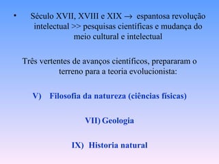 •     Século XVII, XVIII e XIX → espantosa revolução
       intelectual >> pesquisas científicas e mudança do
                   meio cultural e intelectual

    Três vertentes de avanços científicos, prepararam o
               terreno para a teoria evolucionista:

      V) Filosofia da natureza (ciências físicas)

                      VII) Geologia

                  IX) Historia natural
 
