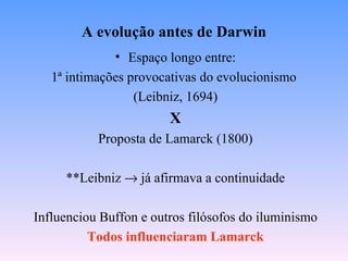 A evolução antes de Darwin
              • Espaço longo entre:
   1ª intimações provocativas do evolucionismo
                  (Leibniz, 1694)
                        X
           Proposta de Lamarck (1800)

     **Leibniz → já afirmava a continuidade

Influenciou Buffon e outros filósofos do iluminismo
          Todos influenciaram Lamarck
 