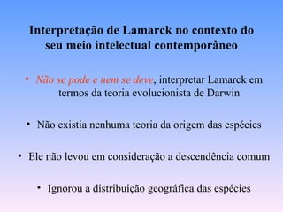 Interpretação de Lamarck no contexto do
     seu meio intelectual contemporâneo

 • Não se pode e nem se deve, interpretar Lamarck em
       termos da teoria evolucionista de Darwin

 • Não existia nenhuma teoria da origem das espécies

• Ele não levou em consideração a descendência comum

   • Ignorou a distribuição geográfica das espécies
 