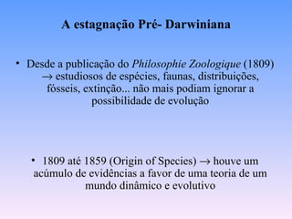 A estagnação Pré- Darwiniana

• Desde a publicação do Philosophie Zoologique (1809)
    → estudiosos de espécies, faunas, distribuições,
     fósseis, extinção... não mais podiam ignorar a
                possibilidade de evolução




   • 1809 até 1859 (Origin of Species) → houve um
    acúmulo de evidências a favor de uma teoria de um
              mundo dinâmico e evolutivo
 
