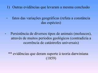1) Outras evidências que levaram a mesma conclusão

    -     fatos das variações geográficas (refuta a constância
                             das espécies)

-        Persistência de diversos tipos de animais (moluscos),
         através de muitos períodos geológicos (contradizia a
                 ocorrência de catástrofes universais)

        ** evidências que deram suporte à teoria darwiniana
                               (1859)
 