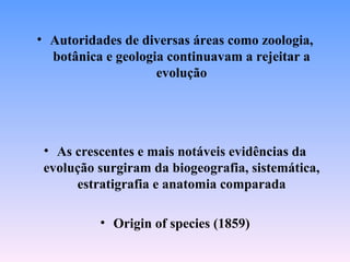 • Autoridades de diversas áreas como zoologia,
  botânica e geologia continuavam a rejeitar a
                    evolução




 • As crescentes e mais notáveis evidências da
 evolução surgiram da biogeografia, sistemática,
      estratigrafia e anatomia comparada

          • Origin of species (1859)
 