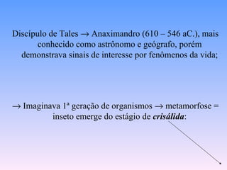 Discípulo de Tales → Anaximandro (610 – 546 aC.), mais
       conhecido como astrônomo e geógrafo, porém
  demonstrava sinais de interesse por fenômenos da vida;




→ Imaginava 1ª geração de organismos → metamorfose =
         inseto emerge do estágio de crisálida:
 