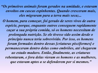 “Os primeiros animais foram gerados na umidade, e estavam
  envoltos em cascas espinhentas. Quando cresceram mais,
            eles migraram para a terra mais seca;...
 O homem, para começar, foi gerado de seres vivos de outra
  espécie, porque, enquanto outros conseguem rapidamente
   caçar a sua própria comida, só os homens necessitam de
     prolongada nutrição. Se ele tivesse sido assim desde o
     princípio nunca teria sobrevivido. Por isso, os homens
    foram formados dentro dessas [criaturas pisciformes] e
  permaneceram dentro delas como embriões, até chegarem
       ao estado maduro. Então, finalmente, as criaturas
  rebentaram, e fora delas vieram os homens e as mulheres,
      que estavam aptos a se defenderem por si mesmos.”
 