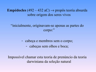 Empédocles (492 – 432 aC) → propôs teoria absurda
           sobre origem dos seres vivos

  “inicialmente, originavam-se apenas as partes do
                        corpo:”

         - cabeça e membros sem o corpo;
           - cabeças sem olhos e boca;

Impossível chamar esta teoria de prenúncio da teoria
            darwiniana da seleção natural
 