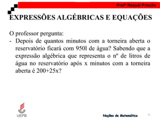 AULA 1 Profª Raquel Priscila
O professor pergunta:
- Depois de quantos minutos com a torneira aberta o
reservatório ficará com 950l de água? Sabendo que a
expressão algébrica que representa o nº de litros de
água no reservatório após x minutos com a torneira
aberta é 200+25x?
EXPRESSÕES ALGÉBRICAS E EQUAÇÕES
11
 