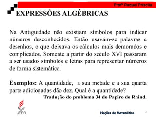 AULA 1 Profª Raquel Priscila
Na Antiguidade não existiam símbolos para indicar
números desconhecidos. Então usavam-se palavras e
desenhos, o que deixava os cálculos mais demorados e
complicados. Somente a partir do século XVI passaram
a ser usados símbolos e letras para representar números
de forma sistemática.
Exemplos: A quantidade, a sua metade e a sua quarta
parte adicionadas dão dez. Qual é a quantidade?
Tradução do problema 34 do Papiro de Rhind.
EXPRESSÕES ALGÉBRICAS
2
 