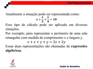 AULA 1 Profª Raquel Priscila
Atualmente a situação pode ser representada como:
𝒙 +
𝒙
𝟐
+
𝒙
𝟒
= 𝟏𝟎
Esse tipo de cálculo pode ser aplicado em diversas
situações.
Por exemplo, para representar o perímetro de uma sala
retangular com medida de comprimento x e largura y.
𝑥 + 𝑥 + 𝑦 + 𝑦 = 2𝑥 + 2𝑦
Essas duas representações são chamadas de expressões
algébricas.
3
 