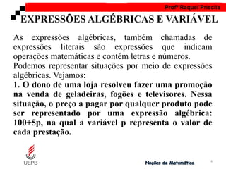 AULA 1 Profª Raquel Priscila
As expressões algébricas, também chamadas de
expressões literais são expressões que indicam
operações matemáticas e contém letras e números.
Podemos representar situações por meio de expressões
algébricas. Vejamos:
1. O dono de uma loja resolveu fazer uma promoção
na venda de geladeiras, fogões e televisores. Nessa
situação, o preço a pagar por qualquer produto pode
ser representado por uma expressão algébrica:
100+5p, na qual a variável p representa o valor de
cada prestação.
EXPRESSÕES ALGÉBRICAS E VARIÁVEL
4
 