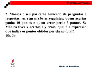 AULA 1 Profª Raquel Priscila
2. Mônica e seu pai estão brincado de perguntas e
respostas. As regras são as seguintes: quem acertar
ganha 10 pontos e quem errar perde 3 pontos. Se
Mônica tiver x acertos e y erros, qual é a expressão
que indica os pontos obtidos por ela no total?
10x-3y
5
 
