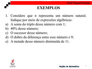 AULA 1 Profª Raquel Priscila
1. Considere que n representa um número natural.
Indique por meio de expressões algébricas:
a) A soma do triplo desse número com 1;
b) 40% desse número;
c) O sucessor desse número;
d) O dobro da diferença entre esse número e 9;
e) A metade desse número diminuída de 11.
EXEMPLOS
6
 